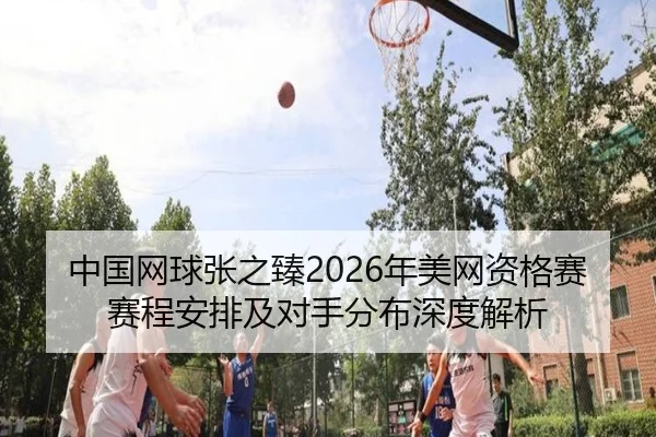 中国网球张之臻2026年美网资格赛赛程安排及对手分布深度解析