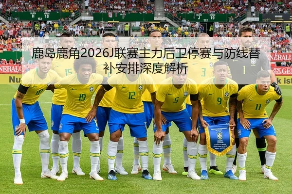 鹿岛鹿角2026J联赛主力后卫停赛与防线替补安排深度解析